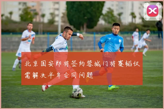 北京国安即将签约蓉城门将蹇韬仅需解决半年合同问题