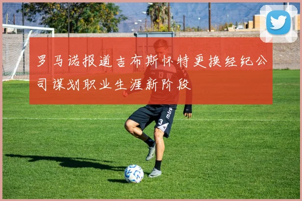 罗马诺报道吉布斯怀特更换经纪公司谋划职业生涯新阶段