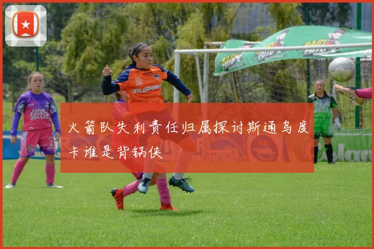 火箭队失利责任归属探讨斯通乌度卡谁是背锅侠