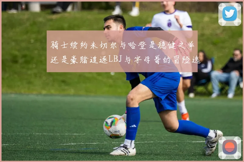 骑士续约米切尔与哈登是稳健之举还是豪赌追逐LBJ与字母哥的冒险选择