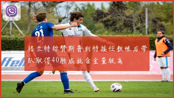 格兰特称赞斯普利特接任教练后带队取得40胜成就含金量极高