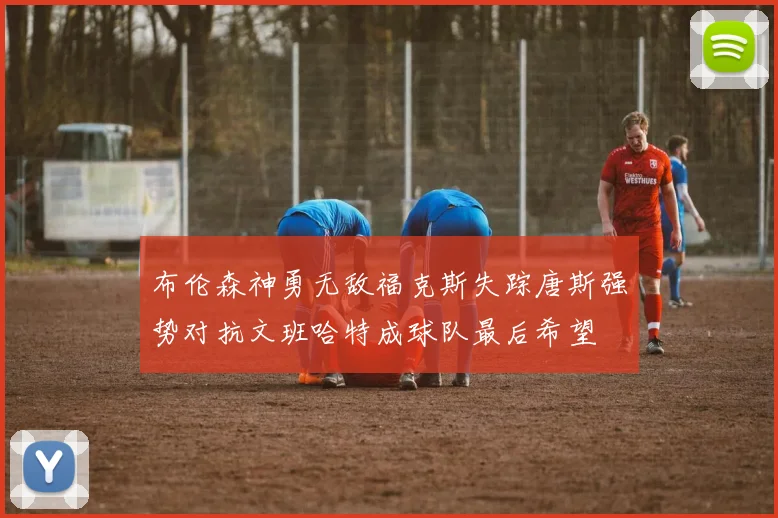 布伦森神勇无敌福克斯失踪唐斯强势对抗文班哈特成球队最后希望