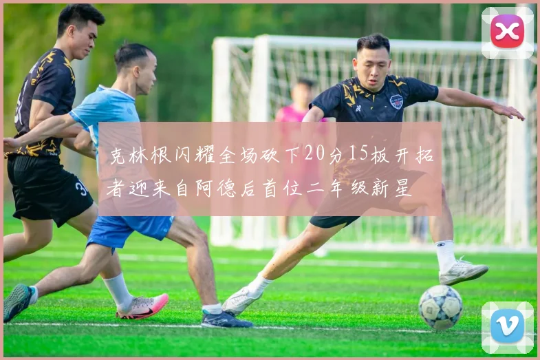 克林根闪耀全场砍下20分15板开拓者迎来自阿德后首位二年级新星