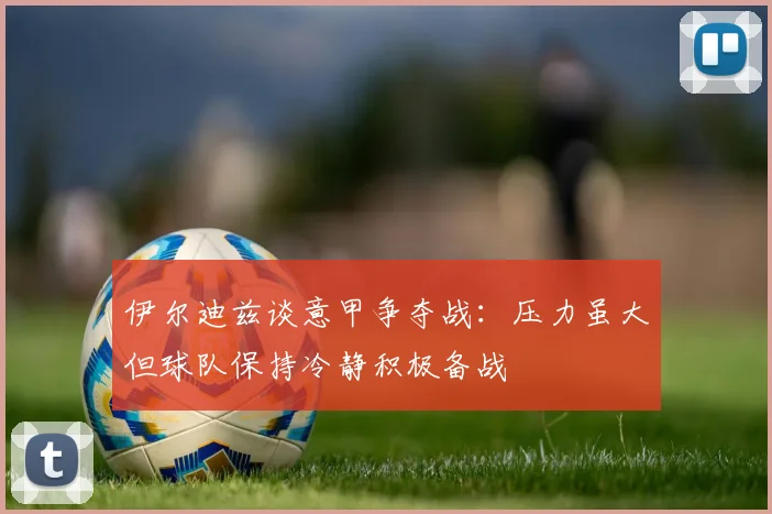伊尔迪兹谈意甲争夺战：压力虽大但球队保持冷静积极备战