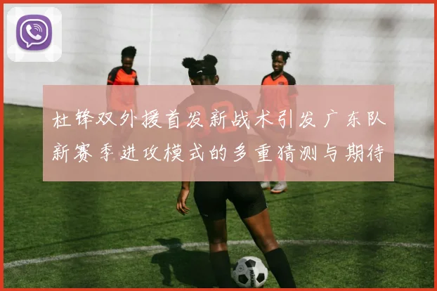 杜锋双外援首发新战术引发广东队新赛季进攻模式的多重猜测与期待