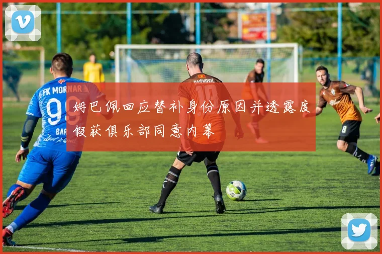 姆巴佩回应替补身份原因并透露度假获俱乐部同意内幕