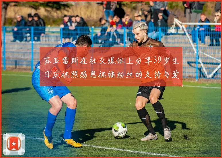 苏亚雷斯在社交媒体上分享39岁生日庆祝照感恩祝福粉丝的支持与爱护