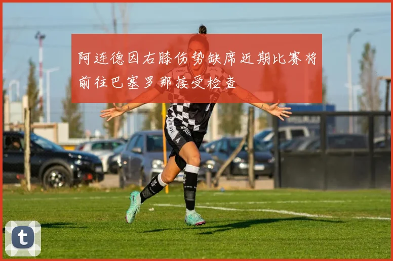 阿连德因右膝伤势缺席近期比赛将前往巴塞罗那接受检查