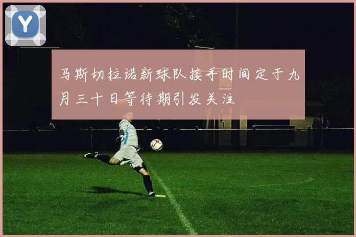马斯切拉诺新球队接手时间定于九月三十日等待期引发关注