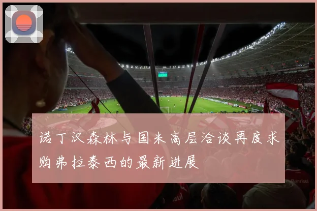 诺丁汉森林与国米高层洽谈再度求购弗拉泰西的最新进展