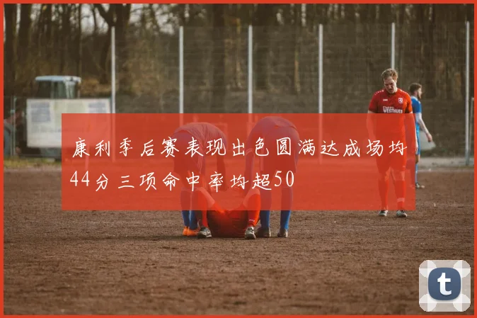 康利季后赛表现出色圆满达成场均44分三项命中率均超50