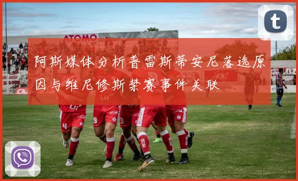 阿斯媒体分析普雷斯蒂安尼落选原因与维尼修斯禁赛事件关联