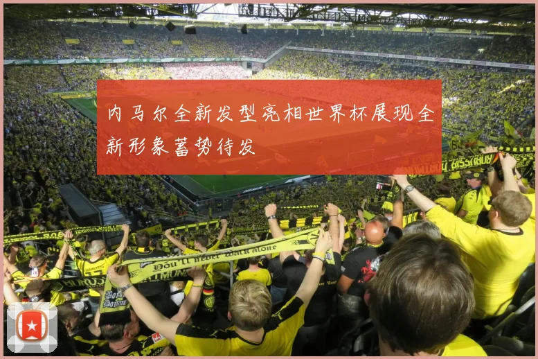 内马尔全新发型亮相世界杯展现全新形象蓄势待发