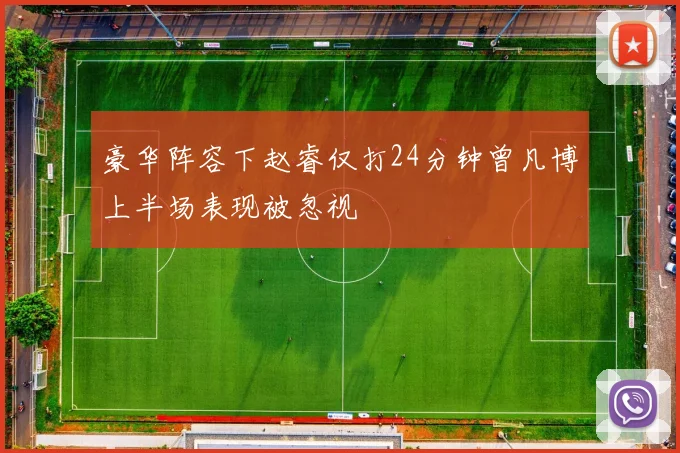 豪华阵容下赵睿仅打24分钟曾凡博上半场表现被忽视