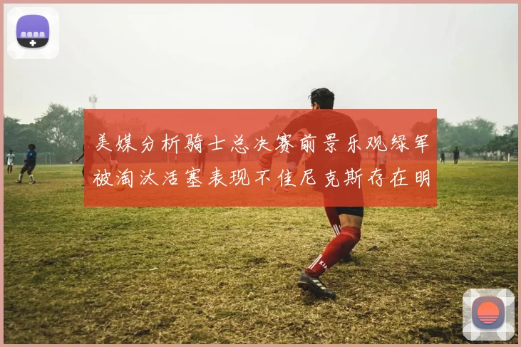 美媒分析骑士总决赛前景乐观绿军被淘汰活塞表现不佳尼克斯存在明显短板
