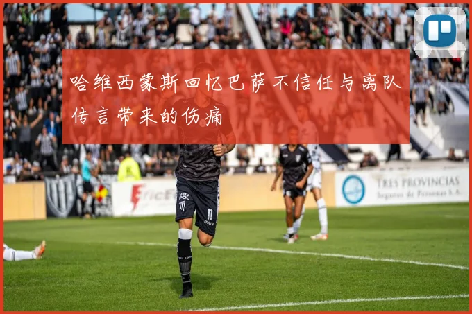 哈维西蒙斯回忆巴萨不信任与离队传言带来的伤痛