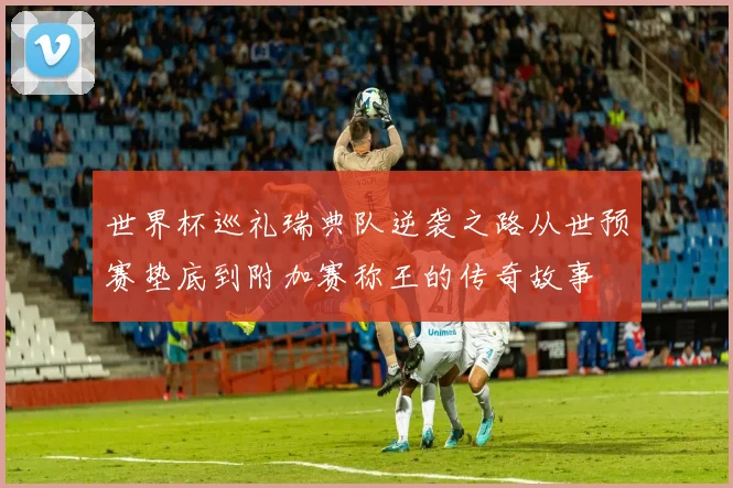 世界杯巡礼瑞典队逆袭之路从世预赛垫底到附加赛称王的传奇故事