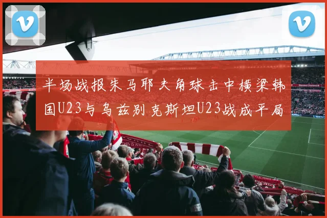 半场战报朱马耶夫角球击中横梁韩国U23与乌兹别克斯坦U23战成平局