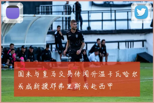 国米与皇马交易传闻升温卡瓦哈尔或成新援邓弗里斯或赴西甲