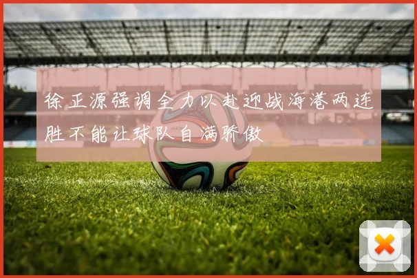 徐正源强调全力以赴迎战海港两连胜不能让球队自满骄傲
