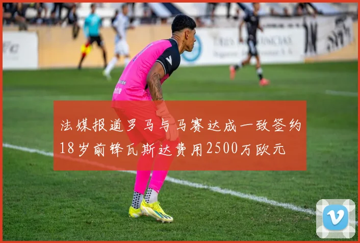 法媒报道罗马与马赛达成一致签约18岁前锋瓦斯达费用2500万欧元