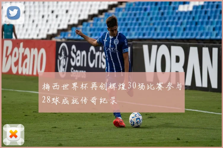 梅西世界杯再创辉煌30场比赛参与28球成就传奇纪录