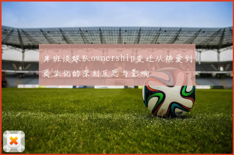 库班谈球队ownership变迁从热爱到商业化的深刻反思与影响