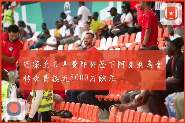 巴黎圣日耳曼即将签下阿克利乌舍转会费接近5000万欧元