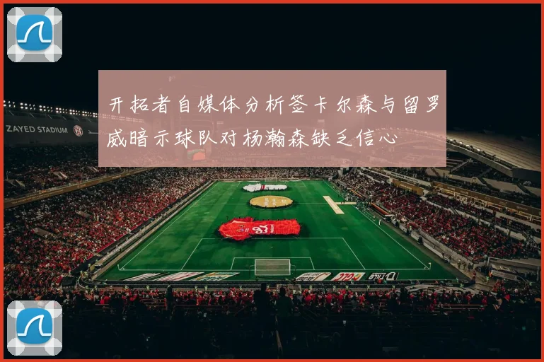 开拓者自媒体分析签卡尔森与留罗威暗示球队对杨瀚森缺乏信心