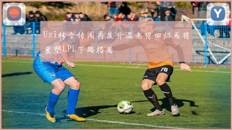 Uzi转会传闻再度升温老将回归或将重塑LPL下路格局