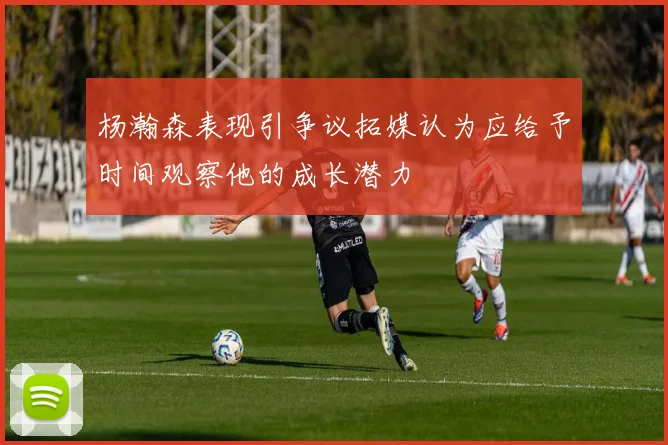 杨瀚森表现引争议拓媒认为应给予时间观察他的成长潜力